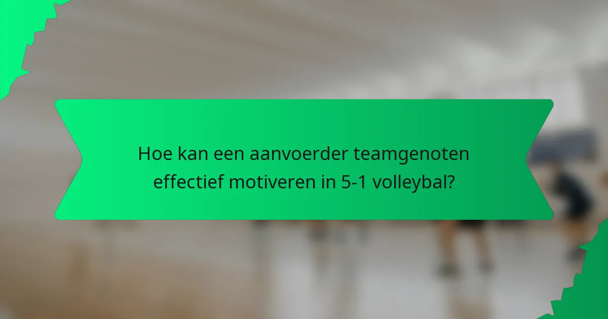 Hoe kan een aanvoerder teamgenoten effectief motiveren in 5-1 volleybal?