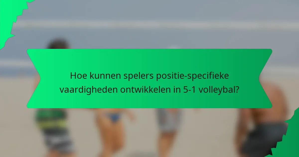 Hoe kunnen spelers positie-specifieke vaardigheden ontwikkelen in 5-1 volleybal?