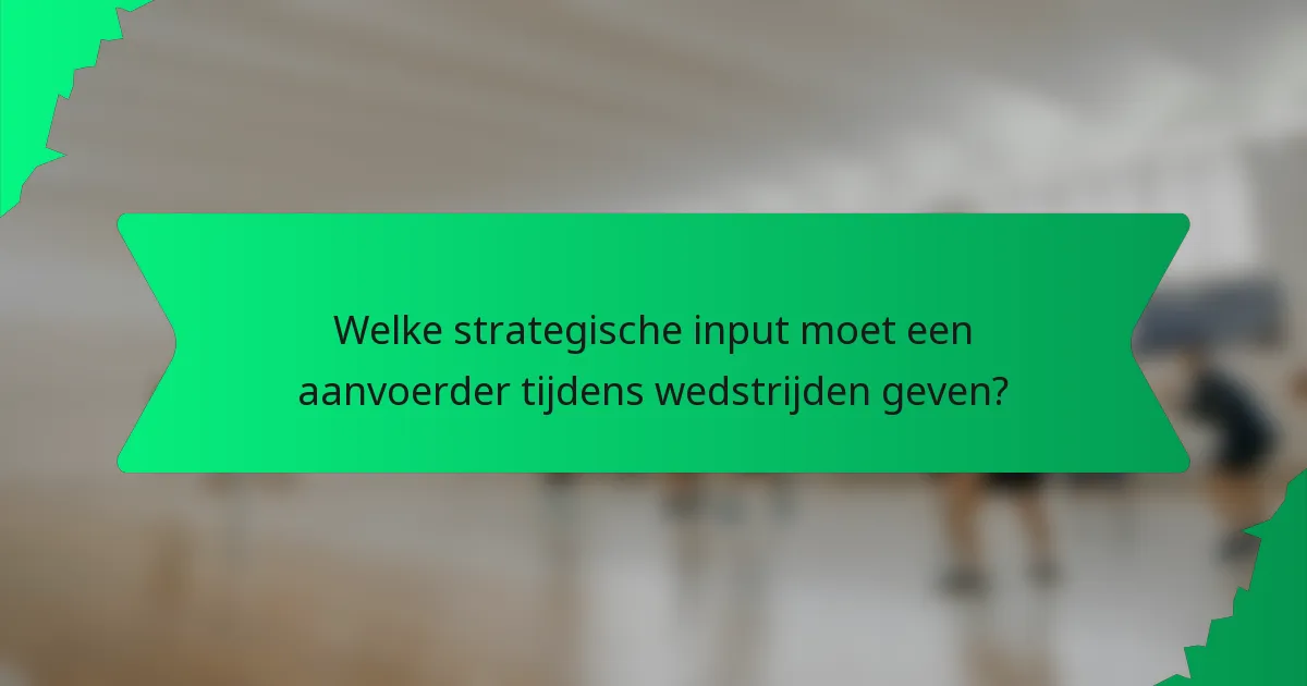 Welke strategische input moet een aanvoerder tijdens wedstrijden geven?